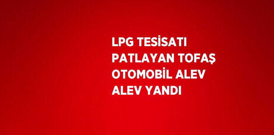 LPG TESİSATI PATLAYAN TOFAŞ OTOMOBİL ALEV ALEV YANDI