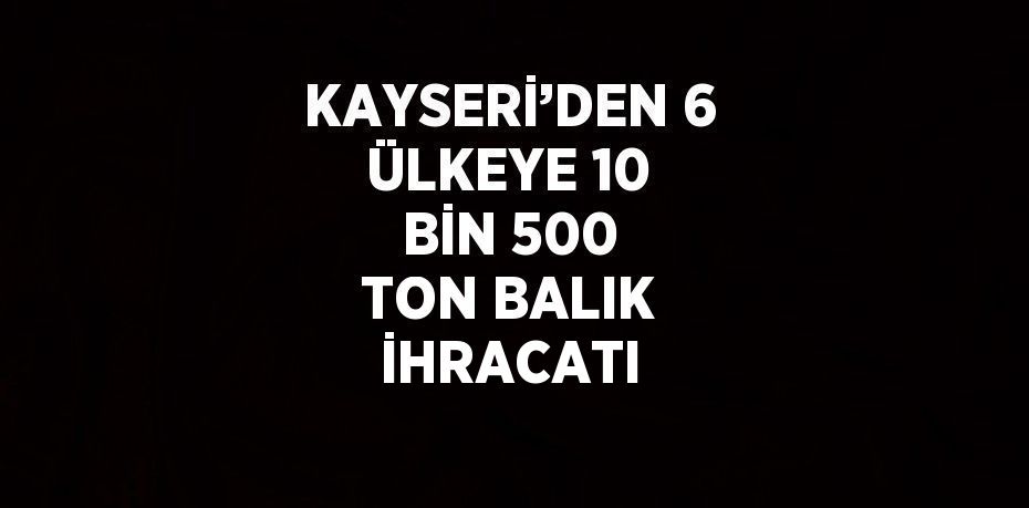 KAYSERİ’DEN 6 ÜLKEYE 10 BİN 500 TON BALIK İHRACATI