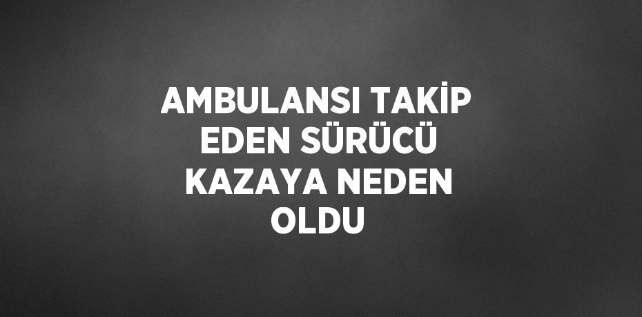 AMBULANSI TAKİP EDEN SÜRÜCÜ KAZAYA NEDEN OLDU