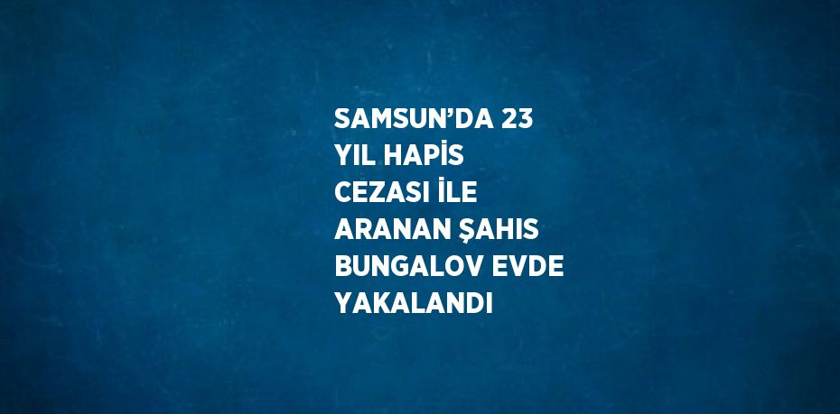 SAMSUN’DA 23 YIL HAPİS CEZASI İLE ARANAN ŞAHIS BUNGALOV EVDE YAKALANDI