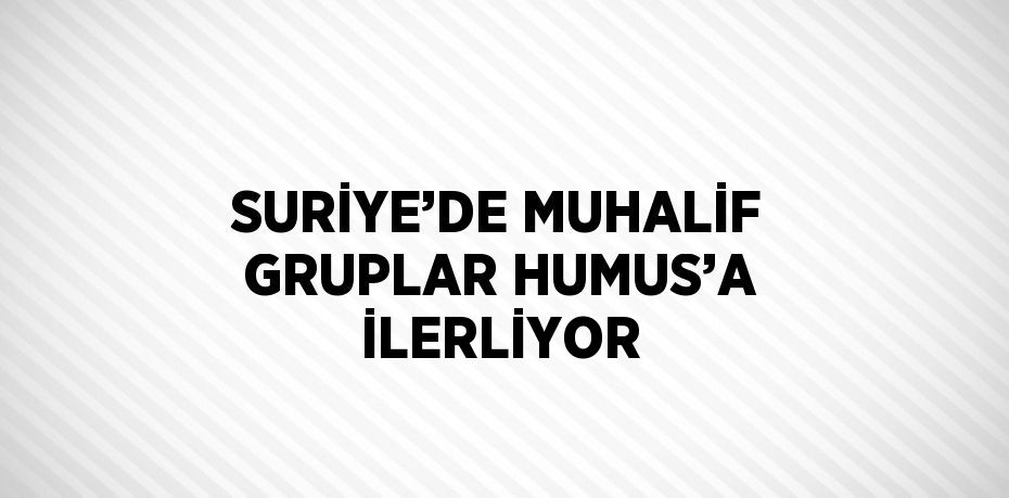 SURİYE’DE MUHALİF GRUPLAR HUMUS’A İLERLİYOR