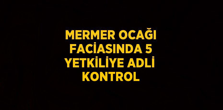 MERMER OCAĞI FACİASINDA 5 YETKİLİYE ADLİ KONTROL