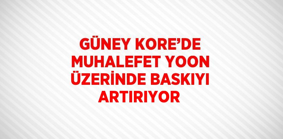 GÜNEY KORE’DE MUHALEFET YOON ÜZERİNDE BASKIYI ARTIRIYOR