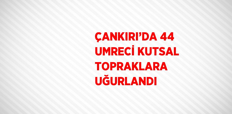 ÇANKIRI’DA 44 UMRECİ KUTSAL TOPRAKLARA UĞURLANDI