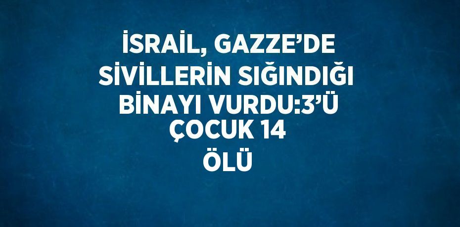 İSRAİL, GAZZE’DE SİVİLLERİN SIĞINDIĞI BİNAYI VURDU:3’Ü ÇOCUK 14 ÖLÜ