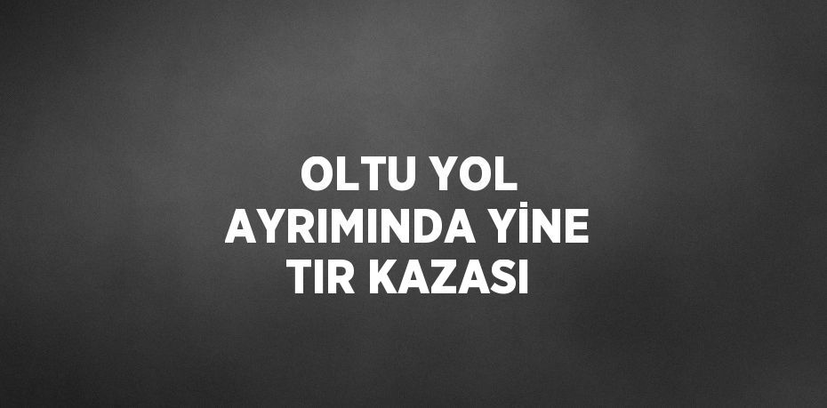 OLTU YOL AYRIMINDA YİNE TIR KAZASI