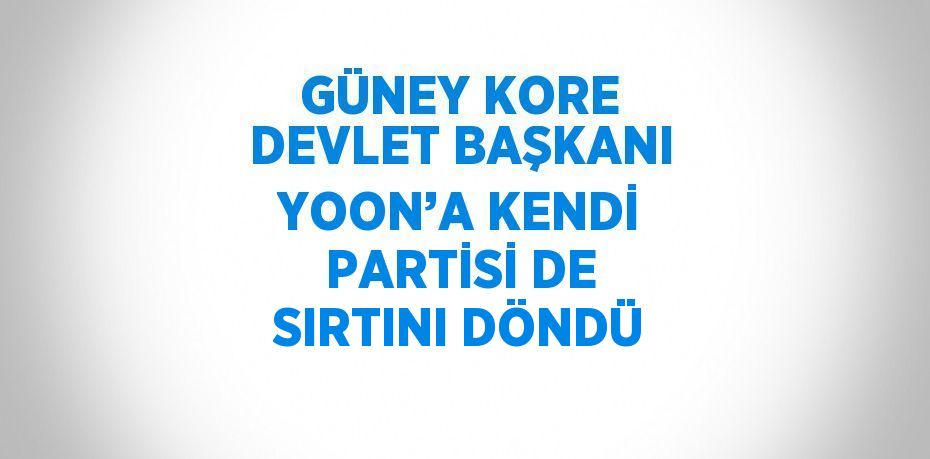 GÜNEY KORE DEVLET BAŞKANI YOON’A KENDİ PARTİSİ DE SIRTINI DÖNDÜ