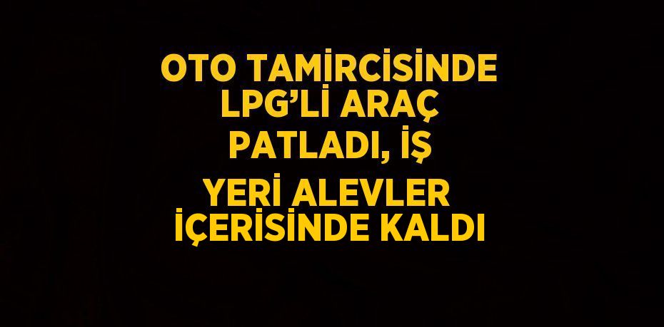 OTO TAMİRCİSİNDE LPG’Lİ ARAÇ PATLADI, İŞ YERİ ALEVLER İÇERİSİNDE KALDI