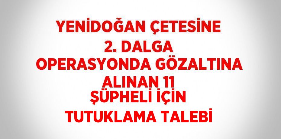 YENİDOĞAN ÇETESİNE 2. DALGA OPERASYONDA GÖZALTINA ALINAN 11 ŞÜPHELİ İÇİN TUTUKLAMA TALEBİ