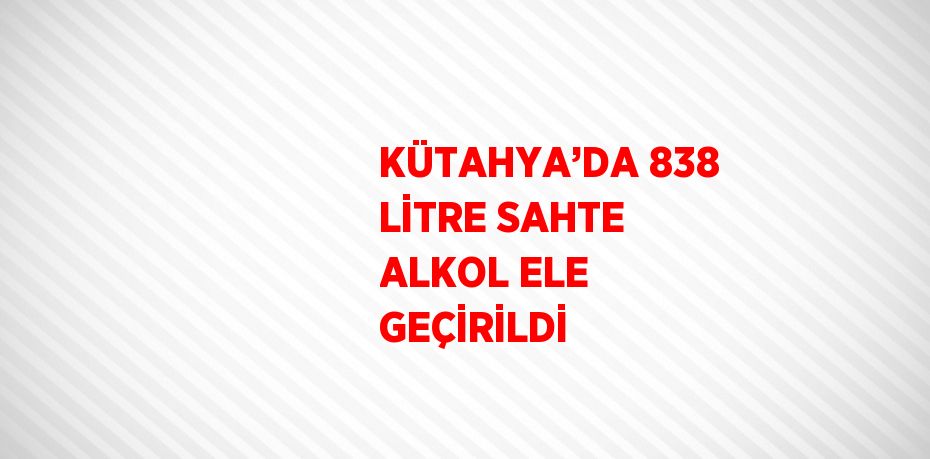 KÜTAHYA’DA 838 LİTRE SAHTE ALKOL ELE GEÇİRİLDİ