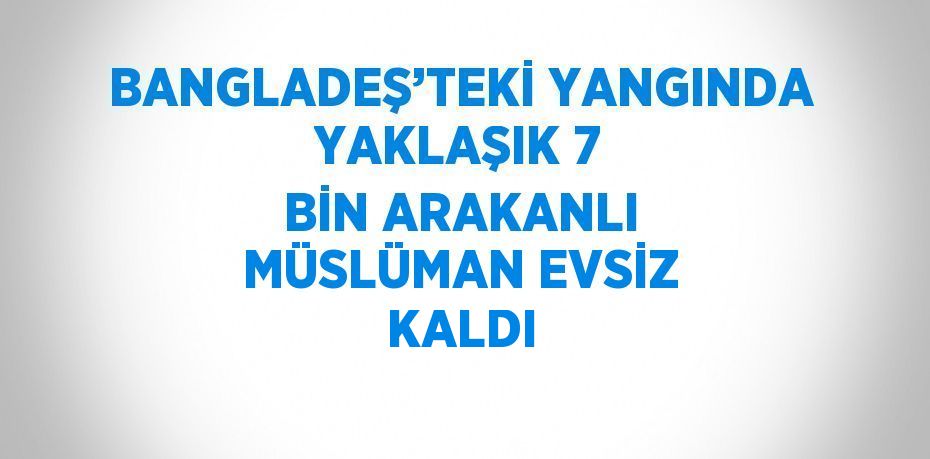 BANGLADEŞ’TEKİ YANGINDA YAKLAŞIK 7 BİN ARAKANLI MÜSLÜMAN EVSİZ KALDI