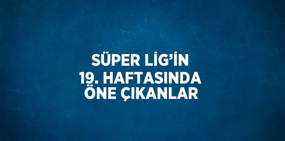 SÜPER LİG’İN 19. HAFTASINDA ÖNE ÇIKANLAR