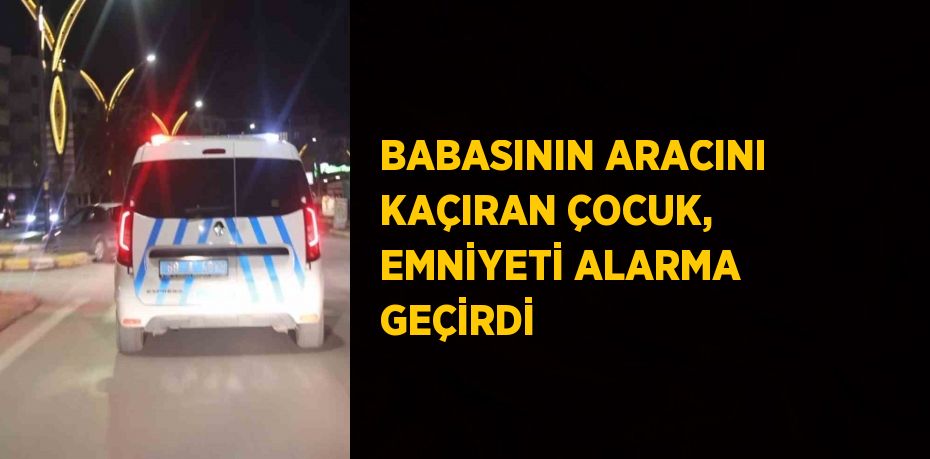 BABASININ ARACINI KAÇIRAN ÇOCUK, EMNİYETİ ALARMA GEÇİRDİ