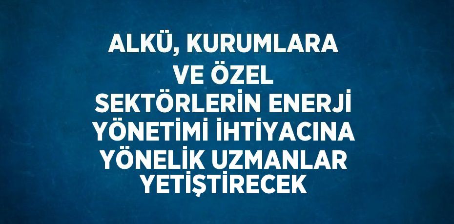 ALKÜ, KURUMLARA VE ÖZEL SEKTÖRLERİN ENERJİ YÖNETİMİ İHTİYACINA YÖNELİK UZMANLAR YETİŞTİRECEK