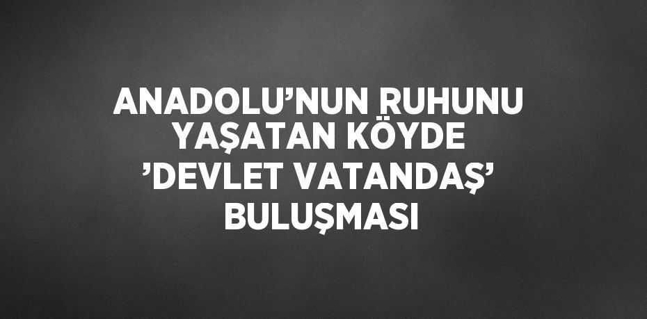 ANADOLU’NUN RUHUNU YAŞATAN KÖYDE ’DEVLET VATANDAŞ’ BULUŞMASI