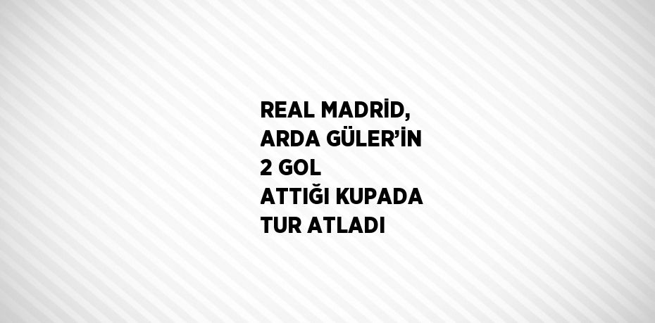 REAL MADRİD, ARDA GÜLER’İN 2 GOL ATTIĞI KUPADA TUR ATLADI