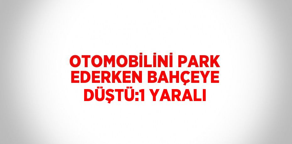 OTOMOBİLİNİ PARK EDERKEN BAHÇEYE DÜŞTÜ:1 YARALI