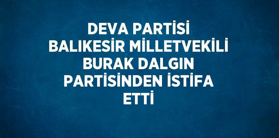 DEVA PARTİSİ BALIKESİR MİLLETVEKİLİ BURAK DALGIN PARTİSİNDEN İSTİFA ETTİ