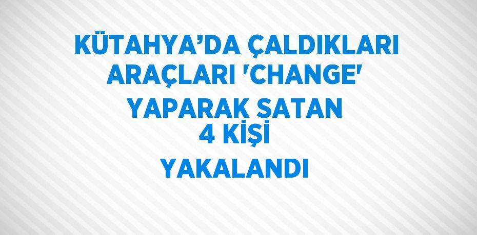 KÜTAHYA’DA ÇALDIKLARI ARAÇLARI 'CHANGE' YAPARAK SATAN 4 KİŞİ YAKALANDI