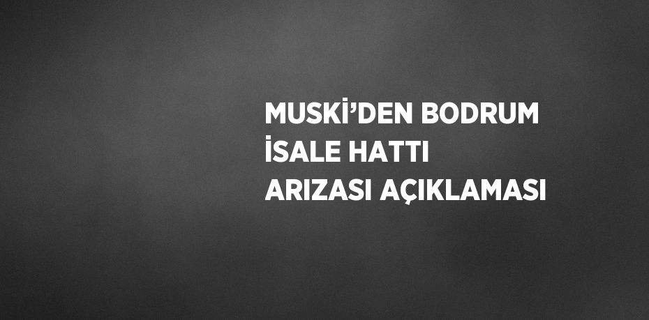 MUSKİ’DEN BODRUM İSALE HATTI ARIZASI AÇIKLAMASI