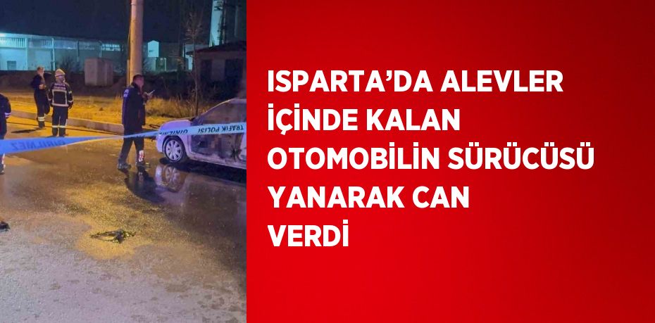 ISPARTA’DA ALEVLER İÇİNDE KALAN OTOMOBİLİN SÜRÜCÜSÜ YANARAK CAN VERDİ