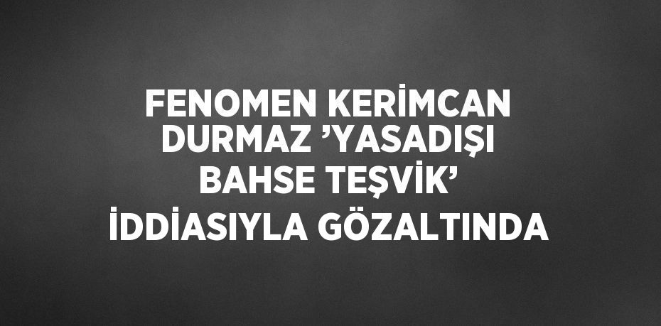 FENOMEN KERİMCAN DURMAZ ’YASADIŞI BAHSE TEŞVİK’ İDDİASIYLA GÖZALTINDA