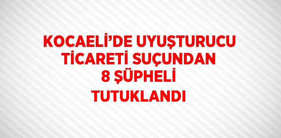 KOCAELİ’DE UYUŞTURUCU TİCARETİ SUÇUNDAN 8 ŞÜPHELİ TUTUKLANDI