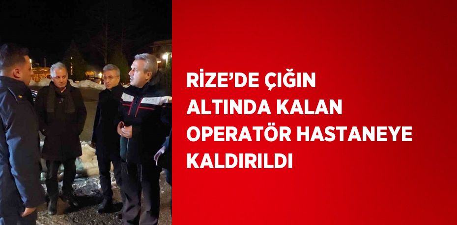 RİZE’DE ÇIĞIN ALTINDA KALAN OPERATÖR HASTANEYE KALDIRILDI