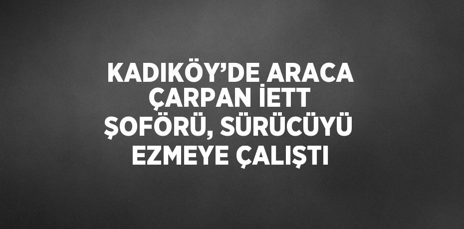 KADIKÖY’DE ARACA ÇARPAN İETT ŞOFÖRÜ, SÜRÜCÜYÜ EZMEYE ÇALIŞTI