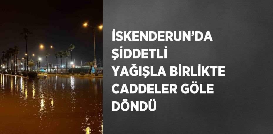 İSKENDERUN’DA ŞİDDETLİ YAĞIŞLA BİRLİKTE CADDELER GÖLE DÖNDÜ