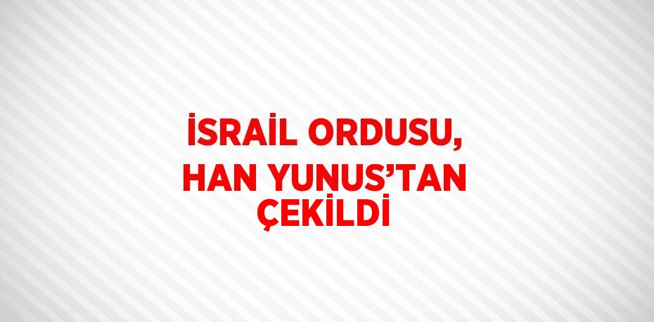 İSRAİL ORDUSU, HAN YUNUS’TAN ÇEKİLDİ