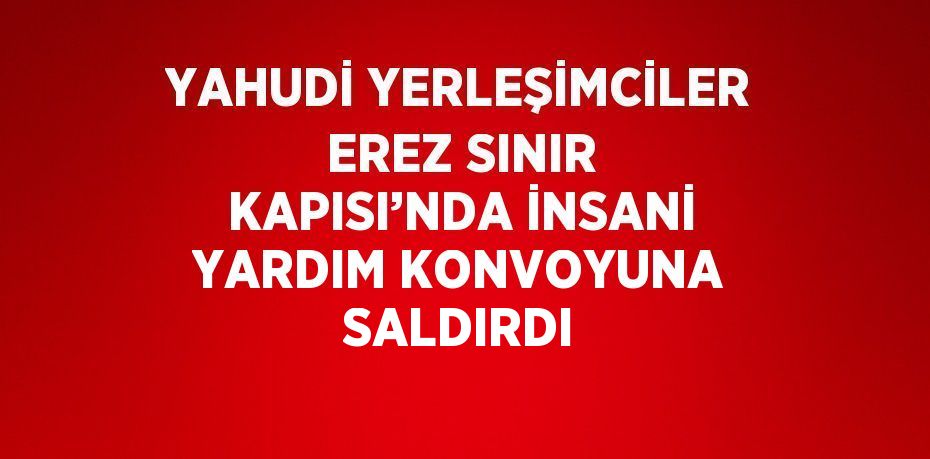 YAHUDİ YERLEŞİMCİLER EREZ SINIR KAPISI’NDA İNSANİ YARDIM KONVOYUNA SALDIRDI