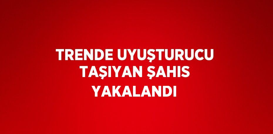 TRENDE UYUŞTURUCU TAŞIYAN ŞAHIS YAKALANDI