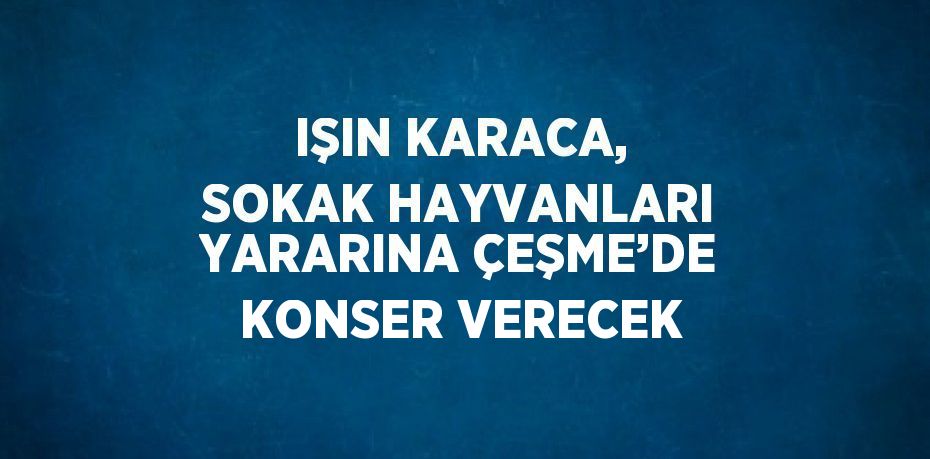 IŞIN KARACA, SOKAK HAYVANLARI YARARINA ÇEŞME’DE KONSER VERECEK