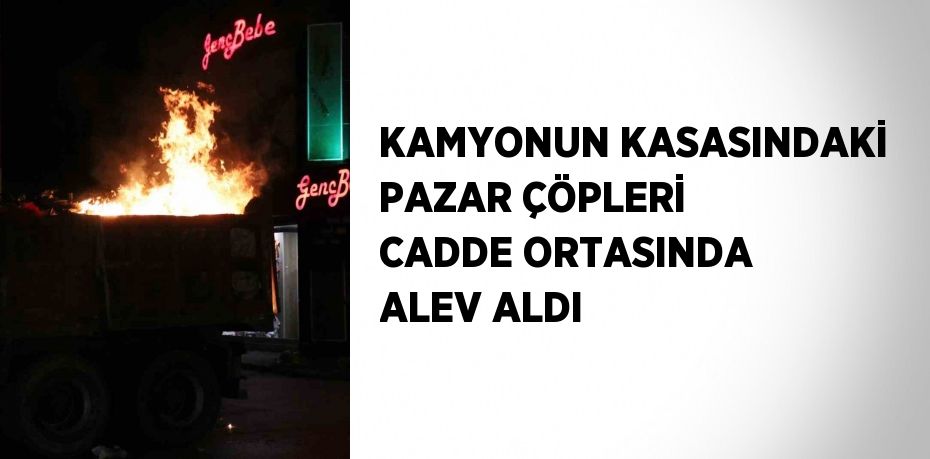 KAMYONUN KASASINDAKİ PAZAR ÇÖPLERİ CADDE ORTASINDA ALEV ALDI