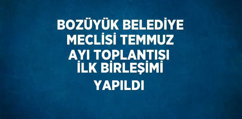 BOZÜYÜK BELEDİYE MECLİSİ TEMMUZ AYI TOPLANTISI İLK BİRLEŞİMİ YAPILDI