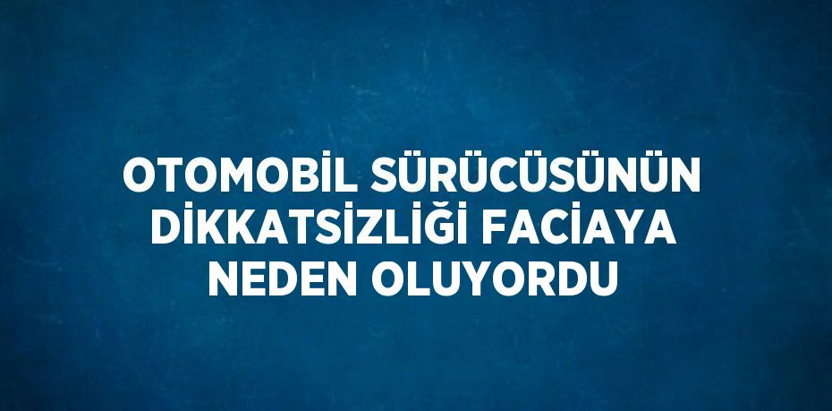 OTOMOBİL SÜRÜCÜSÜNÜN DİKKATSİZLİĞİ FACİAYA NEDEN OLUYORDU