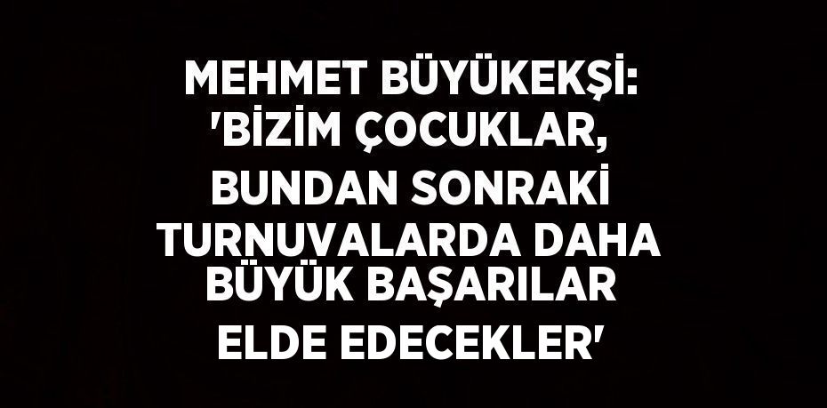 MEHMET BÜYÜKEKŞİ: 'BİZİM ÇOCUKLAR, BUNDAN SONRAKİ TURNUVALARDA DAHA BÜYÜK BAŞARILAR ELDE EDECEKLER'