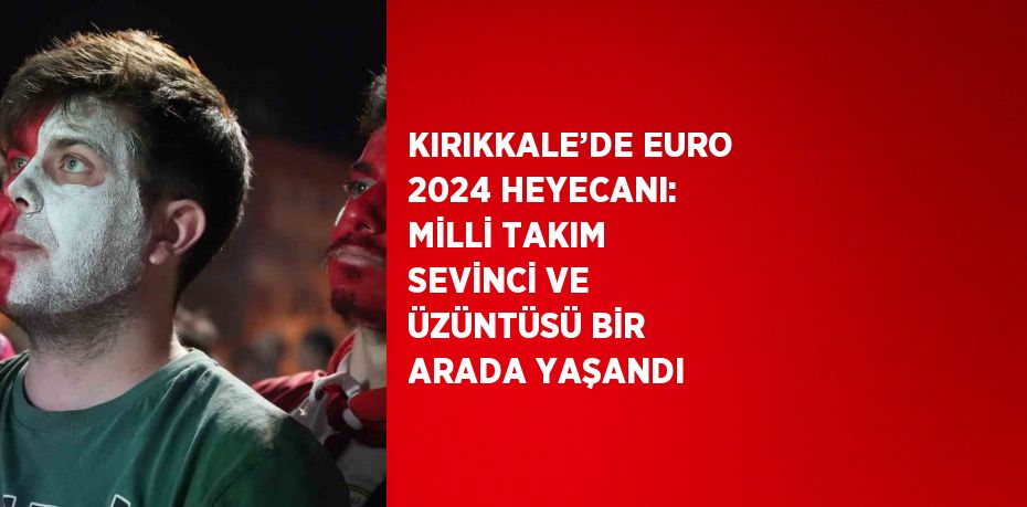 KIRIKKALE’DE EURO 2024 HEYECANI: MİLLİ TAKIM SEVİNCİ VE ÜZÜNTÜSÜ BİR ARADA YAŞANDI