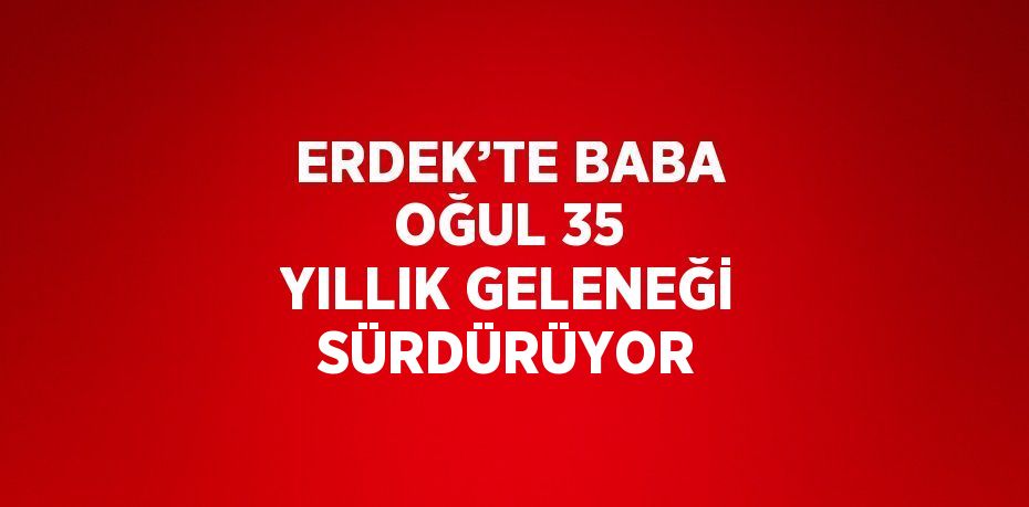 ERDEK’TE BABA OĞUL 35 YILLIK GELENEĞİ SÜRDÜRÜYOR