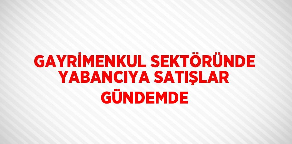 GAYRİMENKUL SEKTÖRÜNDE YABANCIYA SATIŞLAR GÜNDEMDE