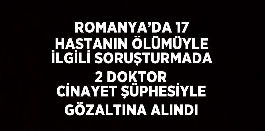 ROMANYA’DA 17 HASTANIN ÖLÜMÜYLE İLGİLİ SORUŞTURMADA 2 DOKTOR CİNAYET ŞÜPHESİYLE GÖZALTINA ALINDI