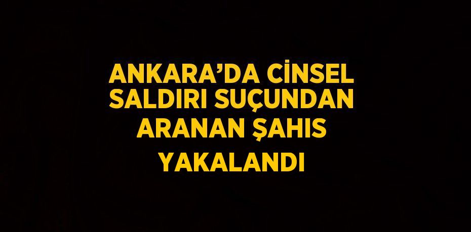 ANKARA’DA CİNSEL SALDIRI SUÇUNDAN ARANAN ŞAHIS YAKALANDI