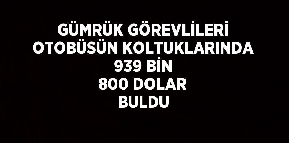 GÜMRÜK GÖREVLİLERİ OTOBÜSÜN KOLTUKLARINDA 939 BİN 800 DOLAR BULDU