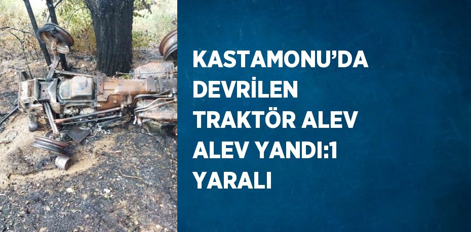 KASTAMONU’DA DEVRİLEN TRAKTÖR ALEV ALEV YANDI:1 YARALI