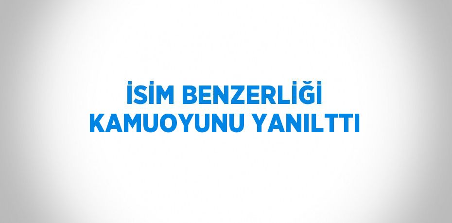 İSİM BENZERLİĞİ KAMUOYUNU YANILTTI