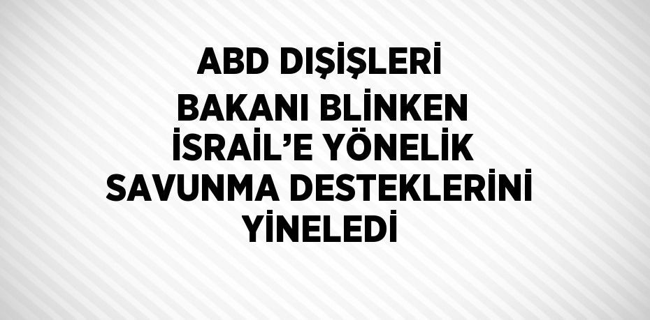 ABD DIŞİŞLERİ BAKANI BLİNKEN İSRAİL’E YÖNELİK SAVUNMA DESTEKLERİNİ YİNELEDİ