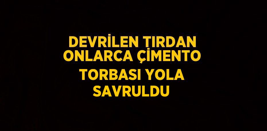 DEVRİLEN TIRDAN ONLARCA ÇİMENTO TORBASI YOLA SAVRULDU