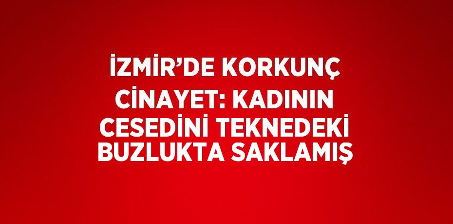 İZMİR’DE KORKUNÇ CİNAYET: KADININ CESEDİNİ TEKNEDEKİ BUZLUKTA SAKLAMIŞ