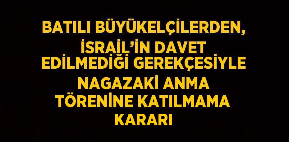 BATILI BÜYÜKELÇİLERDEN, İSRAİL’İN DAVET EDİLMEDİĞİ GEREKÇESİYLE NAGAZAKİ ANMA TÖRENİNE KATILMAMA KARARI